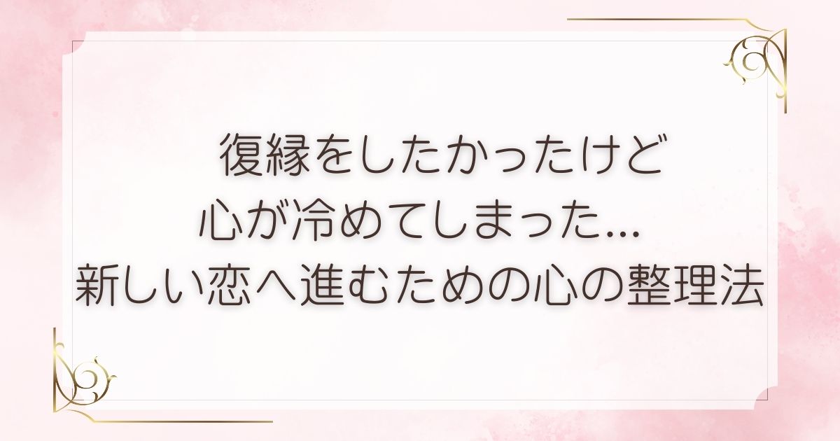 復縁をしたかったけど 心が冷めてしまった... 新しい恋へ進むための心の整理法