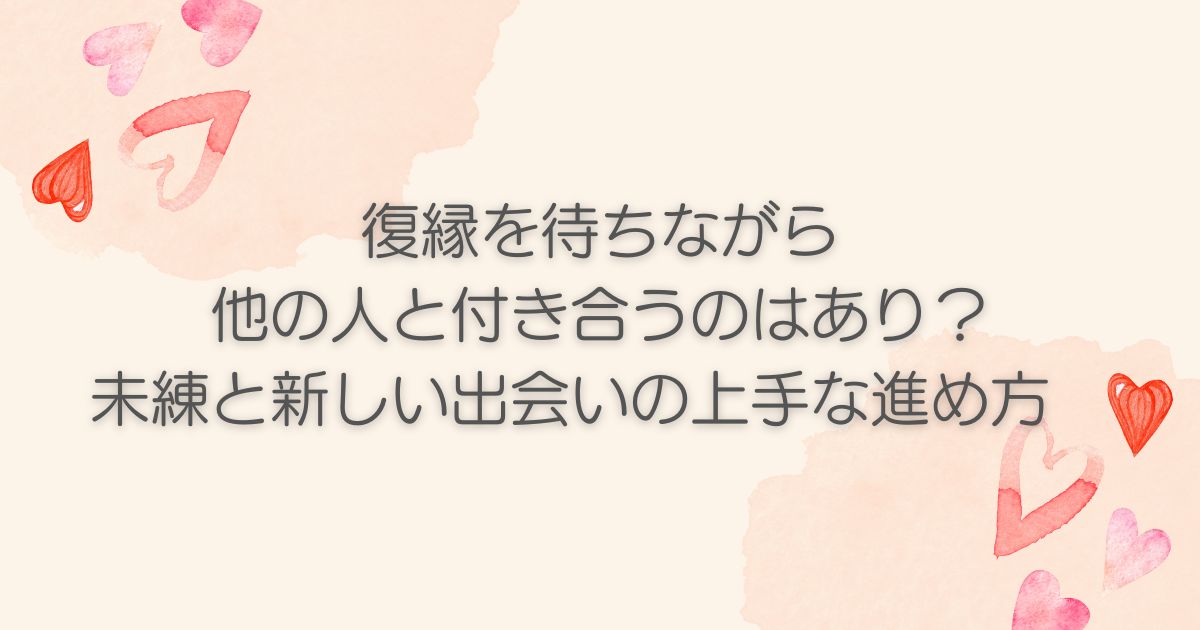 復縁を待ちながら他の人と付き合うのはあり？未練と新しい出会いの上手な進め方